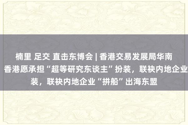 楠里 足交 直击东博会 | 香港交易发展局华南首席代表黄天伟：香港愿承担“超等研究东谈主”扮装，联袂内地企业“拼船”出海东盟