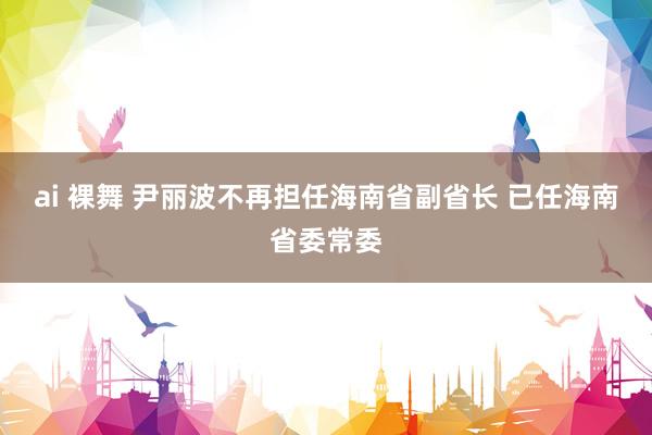 ai 裸舞 尹丽波不再担任海南省副省长 已任海南省委常委