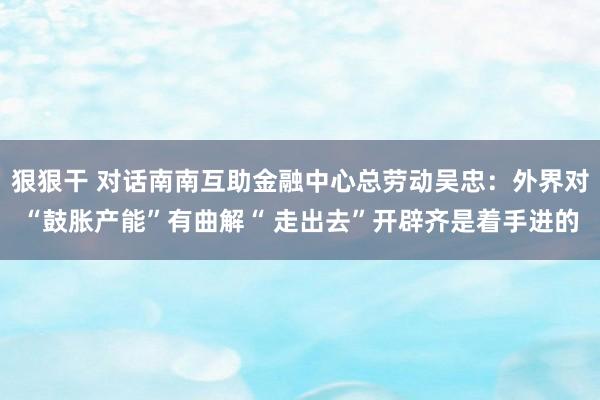 狠狠干 对话南南互助金融中心总劳动吴忠：外界对“鼓胀产能”有曲解“ 走出去”开辟齐是着手进的