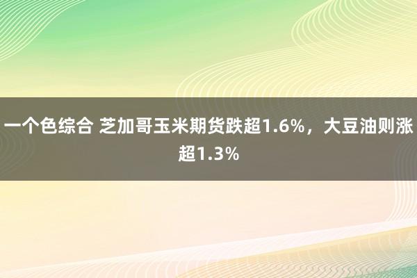 一个色综合 芝加哥玉米期货跌超1.6%，大豆油则涨超1.3%