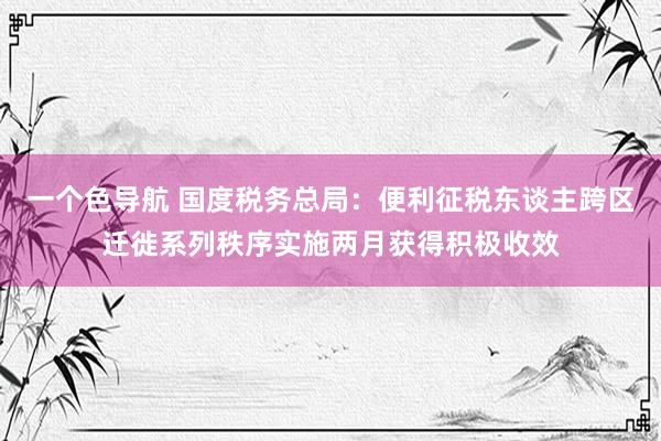 一个色导航 国度税务总局：便利征税东谈主跨区迁徙系列秩序实施两月获得积极收效