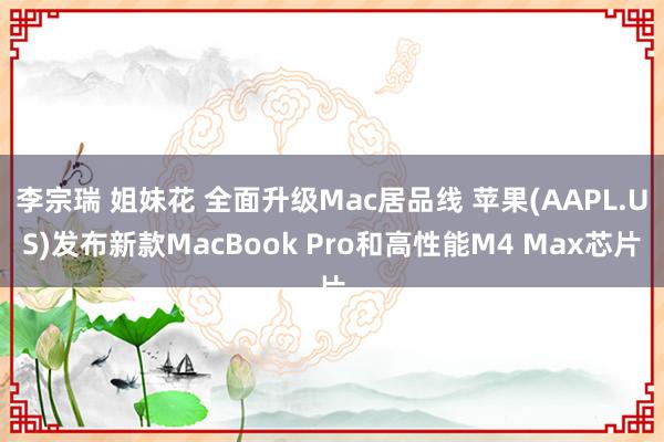 李宗瑞 姐妹花 全面升级Mac居品线 苹果(AAPL.US)发布新款MacBook Pro和高性能M4 Max芯片