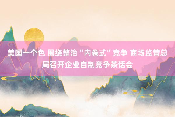 美国一个色 围绕整治“内卷式”竞争 商场监管总局召开企业自制竞争茶话会