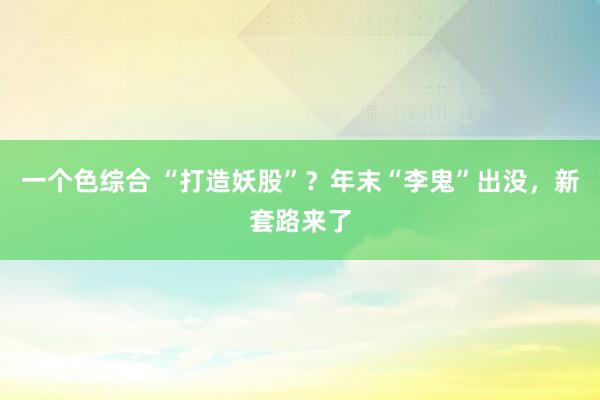 一个色综合 “打造妖股”？年末“李鬼”出没，新套路来了