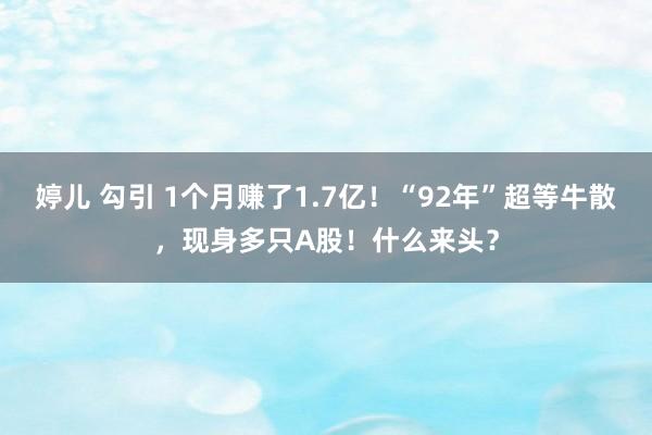 婷儿 勾引 1个月赚了1.7亿！“92年”超等牛散，现身多只A股！什么来头？