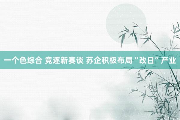 一个色综合 竞逐新赛谈 苏企积极布局“改日”产业