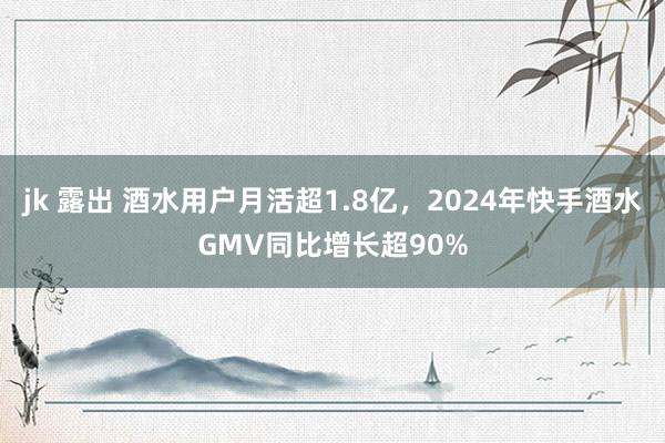 jk 露出 酒水用户月活超1.8亿，2024年快手酒水GMV同比增长超90%