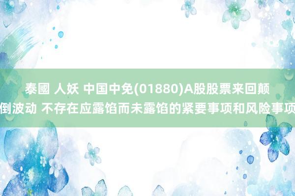 泰國 人妖 中国中免(01880)A股股票来回颠倒波动 不存在应露馅而未露馅的紧要事项和风险事项
