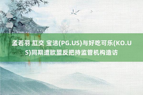 孟若羽 肛交 宝洁(PG.US)与好吃可乐(KO.US)同期遭欧盟反把持监管机构造访